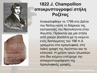 1822  J. Champollion  αποκρυπτογραφεί στήλη Ροζέτας Ανακαλύφθηκε το 1799 στο Δέλτα του Νείλου κατά τη διάρκεια της εκστρατείας του Ναπολέοντα στην Αίγυπτο. Πρόκειται για μία στήλη από μαύρο βασάλτη με το κείμενο ενός διατάγματος του 196 π.Χ. γραμμένο στα ιερογλυφικά, στη λαϊκή γραφή της Αιγύπτου και τα ελληνικά. Η χρήση τριών γλωσσών στο ίδιο κείμενο επέτρεψε την αποκρυπτογράφηση της Ιερογλυφικής γραφής.  