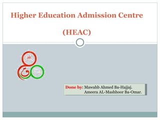 Higher Education Admission Centre  (HEAC) Done by : Mawahb Ahmed Ba-Hajjaj.   Ameera AL-Mashhoor Ba-Omar. 