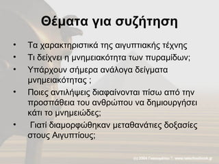 Θέματα για συζήτηση Τα χαρακτηριστικά της αιγυπτιακής τέχνης Τι δείχνει η μνημειακότητα των πυραμίδων;  Υπάρχουν σήμερα ανάλογα δείγματα μνημειακότητας ;  Ποιες αντιλήψεις διαφαίνονται πίσω από την προσπάθεια του ανθρώπου να δημιουργήσει κάτι το μνημειώδες; Γιατί διαμορφώθηκαν μεταθανάτιες δοξασίες στους Αιγυπτίους; 
