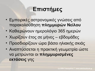 Επιστήμες Εμπειρικές αστρονομικές γνώσεις από παρακολούθηση  πλημμυρών Νείλου Καθιερώνουν ημερολόγιο 365 ημερών Χωρίζουν έτος σε μήνες – εβδομάδες Προσδιορίζουν ώρα βάσει ηλιακής σκιάς Αναπτύσσεται η πρακτική γεωμετρία ώστε να μετρώνται οι  πλημμυρισμένες εκτάσεις  γης 