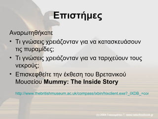 Επιστήμες  Αναρωτηθήκατε Τι γνώσεις χρειάζονταν για να κατασκευάσουν τις πυραμίδες; Τι γνώσεις χρειάζονταν για να ταριχεύουν τους νεκρούς; Επισκεφθείτε την έκθεση του Βρετανικού Μουσείου  Mummy: The Inside Story   http://www.thebritishmuseum.ac.uk/compass/ixbin/hixclient.exe?_IXDB_=compass&_IXFIRST_=1&_IXMAXHITS_=1&_IXSPFX_=graphical/gt/lin/&_IXtour=ENC12806&$+with+all_unique_id_index+is+$=ENC12806&submit-button=summary   