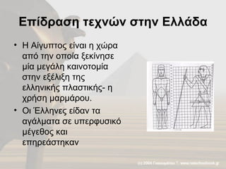 Επίδραση τεχνών στην Ελλάδα Η Αίγυπτος είναι η χώρα από την οποία ξεκίνησε μία μεγάλη καινοτομία στην εξέλιξη της ελληνικής πλαστικής- η χρήση μαρμάρου. Οι Έλληνες είδαν τα αγάλματα σε υπερφυσικό μέγεθος και επηρεάστηκαν  