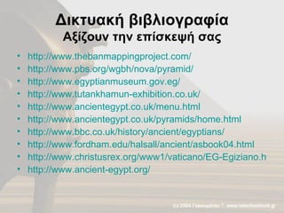 Δικτυακή βιβλιογραφία Αξίζουν την επίσκεψή σας http://www.thebanmappingproject.com/ http://www.pbs.org/wgbh/nova/pyramid/   http://www.egyptianmuseum.gov.eg/ http://www.tutankhamun-exhibition.co.uk/ http://www.ancientegypt.co.uk/menu.html http://www.ancientegypt.co.uk/pyramids/home.html http://www.bbc.co.uk/history/ancient/egyptians/ http://www.fordham.edu/halsall/ancient/asbook04.html http://www.christusrex.org/www1/vaticano/EG-Egiziano.html http://www.ancient-egypt.org/   