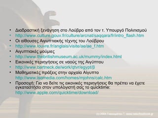 Διαδραστική ξενάγηση στο Λούβρο από τον τ. Υπουργό Πολιτισμού http://www.culture.gouv.fr/culture/arcnat/saqqara/fr/intro_flash.htm   Οι αίθουσες Αιγυπτιακής τέχνης του Λούβρου http://www.louvre.fr/anglais/visite/ae/ae_f.htm   Αιγυπτιακές μούμιες http://www.thebritishmuseum.ac.uk/mummy/index.html   Εικονικές περιηγήσεις σε ναούς της Αιγύπτου http://www.bartneck.de/work/qtvr/egypt/β   Μαθηματικές πράξεις στην αρχαία Αίγυπτο http://www.isomedia.com/homes/mjohns/calc.htm Προσοχή: Για να δείτε τις εικονικές περιηγήσεις θα πρέπει να έχετε εγκαταστήσει στον υπολογιστή σας το  quicktime : http://www.apple.com/quicktime/download/   