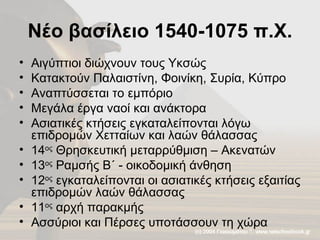 Νέο βασίλειο 1540-1075 π.Χ. Αιγύπτιοι διώχνουν τους Υκσώς Κατακτούν Παλαιστίνη, Φοινίκη, Συρία, Κύπρο Αναπτύσσεται το εμπόριο Μεγάλα έργα ναοί και ανάκτορα Ασιατικές κτήσεις εγκαταλείπονται λόγω επιδρομών Χετταίων και λαών θάλασσας 14 ος  Θρησκευτική μεταρρύθμιση – Ακενατών 13 ος  Ραμσής Β΄ - οικοδομική άνθηση 12 ος  εγκαταλείπονται οι ασιατικές κτήσεις εξαιτίας επιδρομών λαών θάλασσας 11 ος  αρχή παρακμής Ασσύριοι και Πέρσες υποτάσσουν τη χώρα 