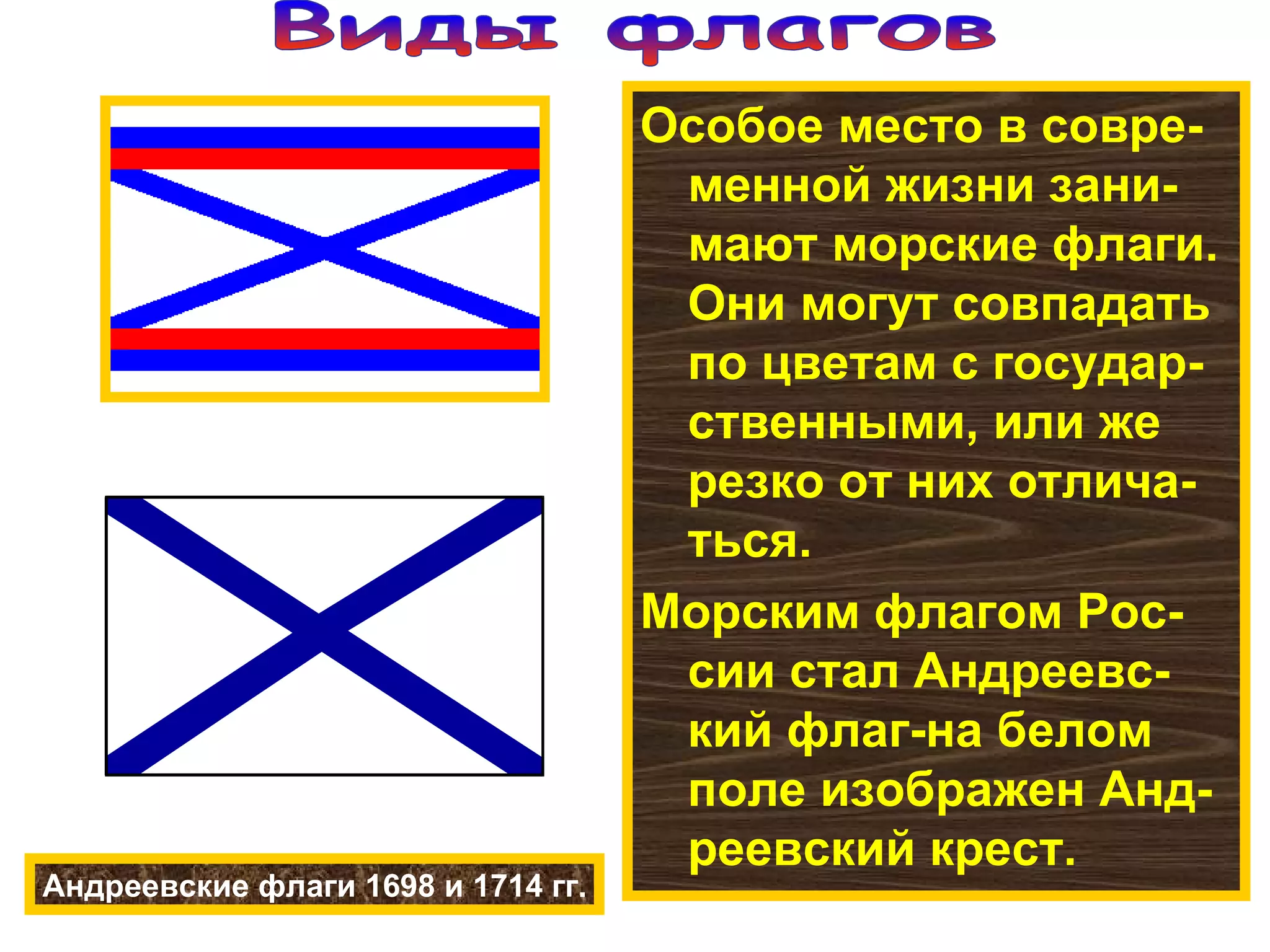 Особое место в совре-менной жизни зани-мают морские флаги. Они могут совпадать по цветам с государ-ственными, или же резко от них отлича-ться. Морским флагом Рос-сии стал Андреевс-кий флаг-на белом поле изображен Анд-реевский крест. Андреевские флаги 1698 и 1714 гг. Виды флагов 