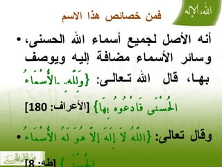 فمن خصائص هذا الاسم أنه الأصل لجميع أسماء الله الحسنى، وسائر الأسماء مضافة إليه ويوصف بها، قال الله تعالى :  { وَلِلَّهِ الْأَسْمَاءُ الْحُسْنَى فَادْعُوهُ بِهَا }   [ الأعراف : 180] وقال تعالى :  { اللَّهُ لَا إِلَهَ إلَّا هُوَ لَهُ الْأَسْمَاءُ الْحُسْنَى }   [ طه : 8] 