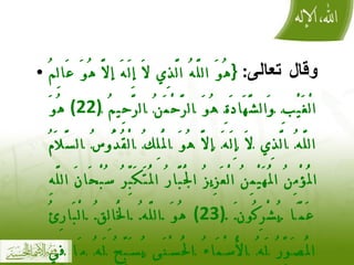 وقال تعالى :  { هُوَ اللَّهُ الَّذِي لَا إِلَهَ إلَّا هُوَ عَالِمُ الْغَيْبِ وَالشَّهَادَةِ هُوَ الرَّحْمَنُ الرَّحِيمُ  (22)  هُوَ اللَّهُ الَّذِي لَا إِلَهَ إلَّا هُوَ الْمَلِكُ الْقُدُّوسُ السَّلَامُ الْمُؤْمِنُ الْمُهَيْمِنُ الْعَزِيزُ الْجَبَّارُ الْمُتَكَبِّرُ سُبْحَانَ اللَّهِ عَمَّا يُشْرِكُونَ  (23)  هُوَ اللَّهُ الْخَالِقُ الْبَارِئُ الْمُصَوِّرُ لَهُ الْأَسْمَاءُ الْحُسْنَى يُسَبِّحُ لَهُ مَا فِي السَّمَاوَاتِ وَالْأَرْضِ وَهُوَ الْعَزِيزُ الْحَكِيمُ }  الحشر 