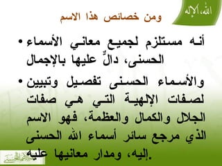 ومن خصائص هذا الاسم أنه مستلزم لجميع معاني الأسماء الحسنى، دالٌّ عليها بالإجمال والأسماء الحسنى تفصيل وتبيين لصفات الإلهية التي هي صفات الجلال والكمال والعظمة، فهو الاسم الذي مرجع سائر أسماء الله الحسنى إليه، ومدار معانيها عليه . 