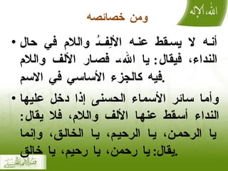ومن خصائصه أنه لا يسقط عنه الألِفُ واللام في حال النداء، فيقال :  يا الله، فصار الألف واللام فيه كالجزء الأساسي في الاسم . وأما سائر الأسماء الحسنى إذا دخل عليها النداء أسقط عنها الألف واللام، فلا يقال :  يا الرحمن، يا الرحيم، يا الخالق، وإنما يقال :  يا رحمن، يا رحيم، يا خالق . 