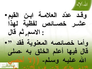 وقد عدّد العلامة ابن القيم عشر خصائص لفظية لهذا الاسم ,  ثم قال :  ” وأما خصائصه المعنوية فقد قال فيها أعلم الخلق به  - صلى الله عليه وسلم -  (( لَا أُحْصِي ثَنَاءً عَلَيْكَ أَنْتَ كَمَا أَثْنَيْتَ عَلَى نَفْسِكَ )) 