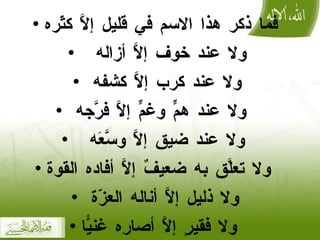 فما ذكر هذا الاسم في قليل إلَّا كثّره ولا عند خوف إلَّا أزاله  ولا عند كرب إلَّا كشفه  ولا عند همٍّ وغمٍّ إلَّا فرَّجه  ولا عند ضيق إلَّا وسَّعَه  ولا تعلَّق به ضعيفٌ إلَّا أفاده القوة ولا ذليل إلَّا أناله العزّة  ولا فقيرٍ إلَّا أصاره غنيًّا 