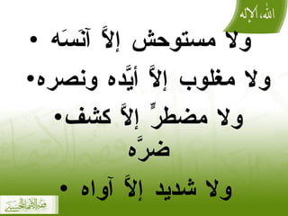 ولا مستوحش إلَّا آنَسَه  ولا مغلوب إلَّا أيَّده ونصره  ولا مضطرٍّ إلَّا كشف ضرَّه   ولا شديد إلَّا آواه  