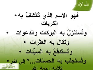 فهو الاسم الذي تُكْشَفُ به الكربات  وتُستنزَلُ به البركات والدعوات  وتُقالُ به العثرات  وتُستَدفَعُ به السيِّئات  وتُستَجلَب به الحسنات ...“  إلى آخر كلامه رحمه الله . 