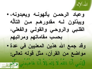 وعباد الرحمن يألهونه ويعبدونه، ويبذلون له مقدورهم من التألُّه القلبي والروحي والقولي والفعلي، بحسب مقاماتهم ومراتبهم وقد جمع الله هذين المعنيين في عدة مواضع من القرآن، مثل قوله تعالى :  { إِنَّنِي أَنَا اللَّهُ لَا إِلَهَ إلَّا أَنَا فَاعْبُدْنِي وَأَقِمِ الصَّلَاةَ لِذِكْرِي }   ] طه : 14 [ 