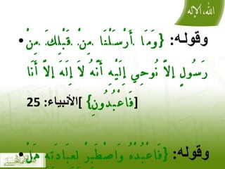 وقوله :  { وَمَا أَرْسَلْنَا مِنْ قَبْلِكَ مِنْ رَسُولٍ إلَّا نُوحِي إِلَيْهِ أَنَّهُ لَا إِلَهَ إلَّا أَنَا فَاعْبُدُونِ }  ] الأنبياء : 25 [ وقوله :  { فَاعْبُدْهُ وَاصْطَبِرْ لِعِبَادَتِهِ هَلْ تَعْلَمُ لَهُ سَمِيًّا }  ] مريم : 65 [ 