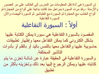 إن السبورة هى أداة نقل المعلومات من المدرس إلى الطالب على مر العصور والأزمنة ، وقد مرت السبورة بمراحل منذ كانت بدائية على ألواح من الحجارة ثم ألواح الخشب مع الحجارة ثم السبورة مع الطباشير ثم السبورة البيضاء والآن السبورة التفاعلية أولاً  :  السبورة التفاعلية المقصود بالسبورة التفاعلية هي سبورة يمكن الكتابة عليها بشكل الكتروني كما يمكن التفاعل معها وإظهار تطبيقات حاسوبية عليها والتفاعل معها باللمس باليد أو بالقلم أو بأدوات التأشير المختلفة . والسبورة التفاعلية في الحقيقة عبارة عن شاشة تخزن ما يتم كتابته عليها ويمكن الرجوع إليها بعد ذلك وتخزينه بأكثر من تطبيق   