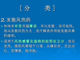 [ 分  类 ]  2. 发散风热药 性味多 辛苦 而偏 寒凉 ，辛以发散，凉可袪热。故以发散风热为主，发汗解表作用较发散风寒药缓和。 适用于 风热感冒及温病初起邪在卫分 ，症见发热、微恶风寒咽干口渴，头痛目赤、舌边尖红、苔薄黄、脉浮数。  