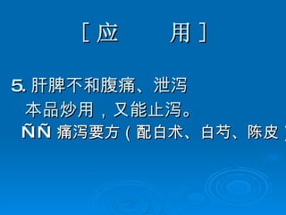 [ 应  用 ] 5. 肝脾不和腹痛、泄泻 本品炒用，又能止泻。 —— 痛泻要方（配白术、白芍、陈皮）   