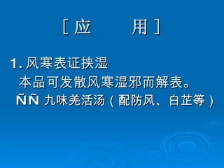 [ 应  用 ] 1. 风寒表证挟湿 本品可发散风寒湿邪而解表。 —— 九味羌活汤（配防风、白芷等） 
