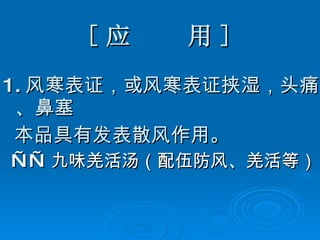 [ 应  用 ] 1. 风寒表证，或风寒表证挟湿，头痛、鼻塞 本品具有发表散风作用。 —— 九味羌活汤（配伍防风、羌活等） 