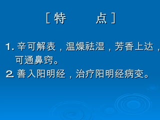 [ 特  点 ] 1. 辛可解表，温燥祛湿，芳香上达， 可通鼻窍。 2. 善入阳明经，治疗阳明经病变。 