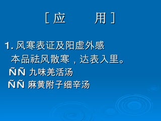 [ 应  用 ] 1. 风寒表证及阳虚外感 本品祛风散寒，达表入里。 —— 九味羌活汤 —— 麻黄附子细辛汤 