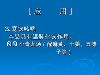 [ 应  用 ] 3. 寒饮咳喘 本品具有温肺化饮作用。 —— 小青龙汤（配麻黄、干姜、五味 子等）   