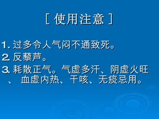 [ 使用注意 ] 1. 过多令人气闷不通致死。 2. 反藜芦。 3. 耗散正气。气虚多汗、阴虚火旺、 血虚内热、干咳、无痰忌用。   