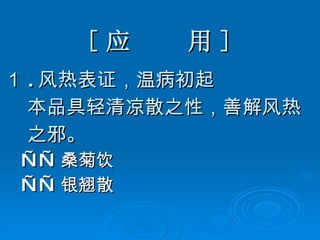 [ 应  用 ] １ . 风热表证，温病初起 本品具轻清凉散之性，善解风热 之邪。 —— 桑菊饮 —— 银翘散 