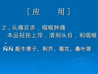 [ 应  用 ] ２ . 头痛目赤，咽喉肿痛 本品轻扬上浮，清利头目，利咽喉。 —— 配牛蒡子、荆芥、菊花、桑叶等 