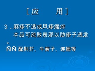 [ 应  用 ] ３ . 麻疹不透或风疹瘙痒 本品可疏散表邪以助疹子透发。 —— 配荆芥、牛蒡子、连翘等 