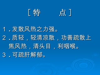 [ 特  点 ] １ . 发散风热之力强。 ２ . 质轻，轻清凉散，功善疏散上 焦风热，清头目，利咽喉。 ３ . 可疏肝解郁。 