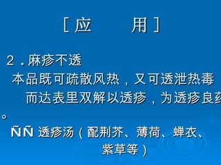 [ 应  用 ] ２ . 麻疹不透 本品既可疏散风热，又可透泄热毒 而达表里双解以透疹，为透疹良药。 —— 透疹汤（配荆芥、薄荷、蝉衣、 紫草等） 