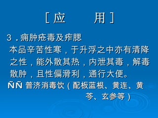 [ 应  用 ] ３ . 痈肿疮毒及痄腮 本品辛苦性寒，于升浮之中亦有清降 之性，能外散其热，内泄其毒，解毒 散肿，且性偏滑利，通行大便 。 —— 普济消毒饮（配板蓝根、黄连、黄 芩、玄参等） 