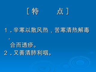 [ 特  点 ] １ . 辛寒以散风热，苦寒清热解毒， 合而透疹。 ２ . 又善清肺利咽。   
