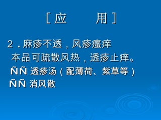 [ 应  用 ] ２ . 麻疹不透，风疹瘙痒 本品可疏散风热，透疹止痒。 —— 透疹汤（配薄荷、紫草等） —— 消风散 