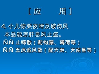 [ 应  用 ] 4. 小儿惊哭夜啼及破伤风 本品能凉肝息风止痉 。 —— 止啼散（配钩藤、薄荷等） —— 五虎追风散（配天麻、天南星等） 