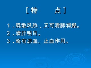 [ 特  点 ] １ . 既散风热，又可清肺润燥。 ２ . 清肝明目。 ３ . 略有凉血、止血作用。 