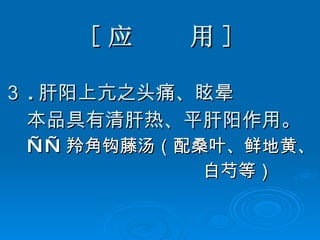 [ 应  用 ] ３ . 肝阳上亢之头痛、眩晕 本品具有清肝热、平肝阳作用。 —— 羚角钩藤汤（配桑叶、鲜地黄、 白芍等） 