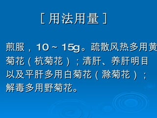 [ 用法用量 ] 煎服， 10 ～ 15g 。疏散风热多用黄 菊花（杭菊花）；清肝、养肝明目 以及平肝多用白菊花（滁菊花）； 解毒多用野菊花。  