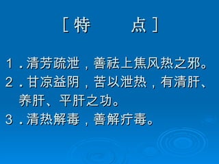 [ 特  点 ] １ . 清芳疏泄，善祛上焦风热之邪。 ２ . 甘凉益阴，苦以泄热，有清肝、 养肝、平肝之功。 ３ . 清热解毒，善解疔毒。  
