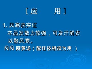 [ 应  用 ] 1. 风寒表实证 本品发散力较强，可发汗解表 以散风寒。 —— 麻黄汤（配桂枝相须为用 ） 