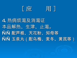 [ 应  用 ] 4. 热病烦渴及消渴证 本品解热、生津、止渴。   —— 配芦根、天花粉、知母等 —— 玉泉丸（配乌梅、麦冬、黄芪等） 