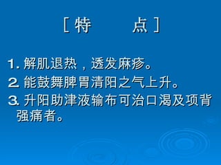 [ 特  点 ] 1. 解肌退热，透发麻疹。 2. 能鼓舞脾胃清阳之气上升。 3. 升阳助津液输布可治口渴及项背强痛者。   