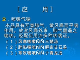 [ 应  用 ] 2 ．咳嗽气喘 本品具有开宣肺气，散风寒而平喘作用。故宜风寒外束，肺气壅遏之喘咳。经配伍用治多种咳喘证。 （ 1 ）风寒咳嗽——三拗汤 （ 2 ）肺热喘咳——麻杏甘石汤 （ 3 ）寒饮喘咳——小青龙汤 