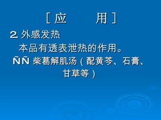 [ 应  用 ] 2. 外感发热 本品有透表泄热的作用。 —— 柴葛解肌汤（配黄芩、石膏、 甘草等）  