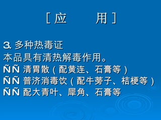 [ 应  用 ] 3. 多种热毒证 本品具有清热解毒作用。 —— 清胃散（配黄连、石膏等） —— 普济消毒饮（配牛蒡子、桔梗等） —— 配大青叶、犀角、石膏等 