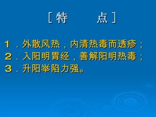 [ 特  点 ] 1 ．外散风热，内清热毒而透疹； 2 ．入阳明胃经，善解阳明热毒； 3 ．升阳举陷力强。 