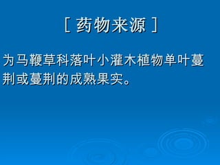 [ 药物来源 ] 为马鞭草科落叶小灌木植物单叶蔓 荆或蔓荆的成熟果实。 